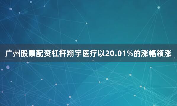 广州股票配资杠杆翔宇医疗以20.01%的涨幅领涨