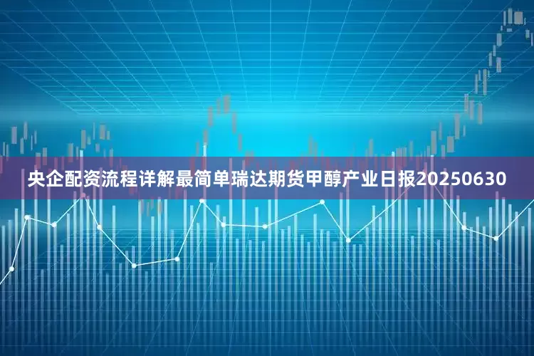 央企配资流程详解最简单瑞达期货甲醇产业日报20250630