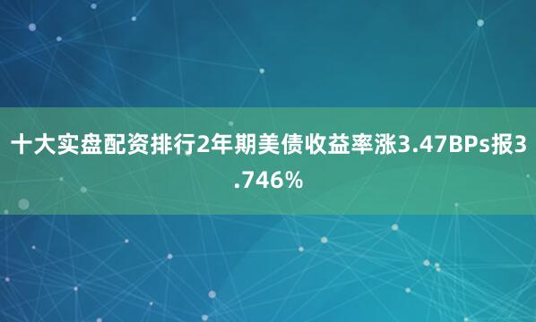 十大实盘配资排行2年期美债收益率涨3.47BPs报3.746%
