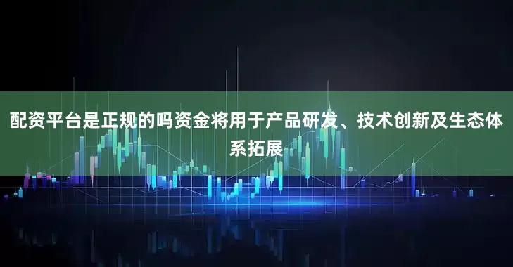 配资平台是正规的吗资金将用于产品研发、技术创新及生态体系拓展